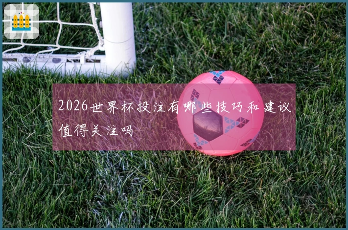 2026世界杯投注有哪些技巧和建议值得关注吗