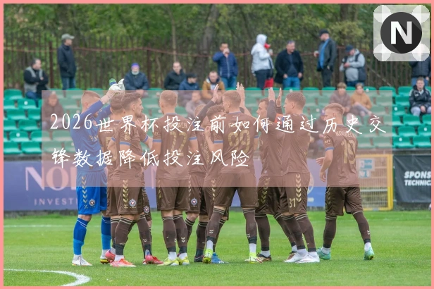 2026世界杯投注前如何通过历史交锋数据降低投注风险