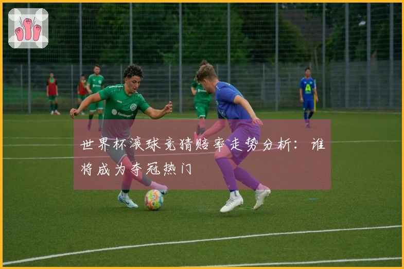 世界杯滚球竞猜赔率走势分析：谁将成为夺冠热门