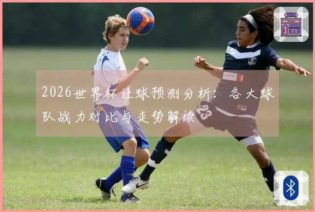 2026世界杯让球预测分析：各大球队战力对比与走势解读