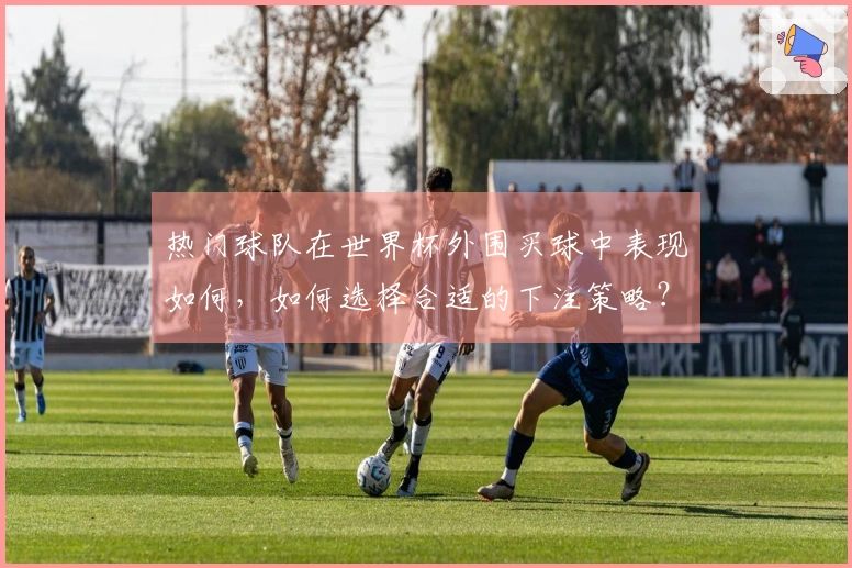 热门球队在世界杯外围买球中表现如何，如何选择合适的下注策略？