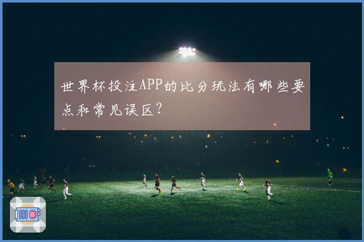 世界杯投注APP的比分玩法有哪些要点和常见误区？