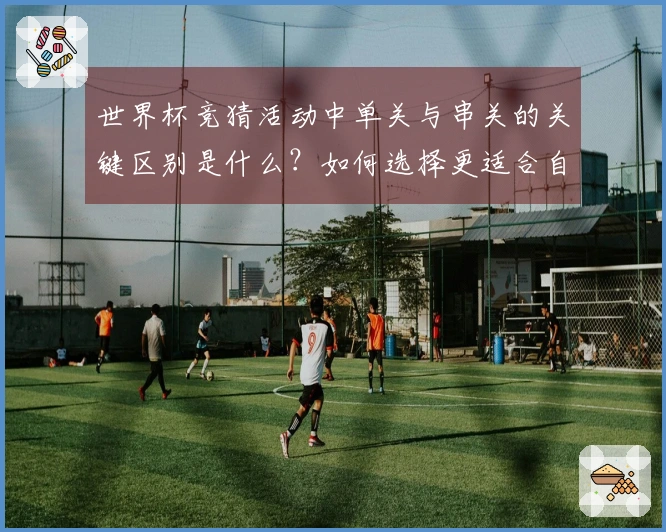 世界杯竞猜活动中单关与串关的关键区别是什么？如何选择更适合自己的投注方式？